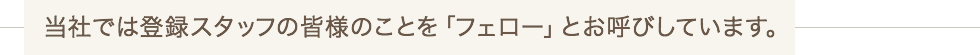 当社では登録スタッフの皆様のことを「フェロー」とお呼びしています。