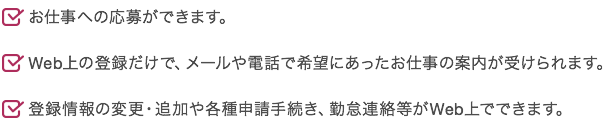 お仕事への応募ができます。 Web上の登録だけで、メールや電話で希望にあったお仕事の案内が受けられます。 登録情報の変更・追加や各種申請手続き、勤怠連絡等がWeb上でできます。