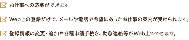 お仕事への応募ができます。 Web上の登録だけで、メールや電話で希望にあったお仕事の案内が受けられます。 登録情報の変更・追加や各種申請手続き、勤怠連絡等がWeb上でできます。